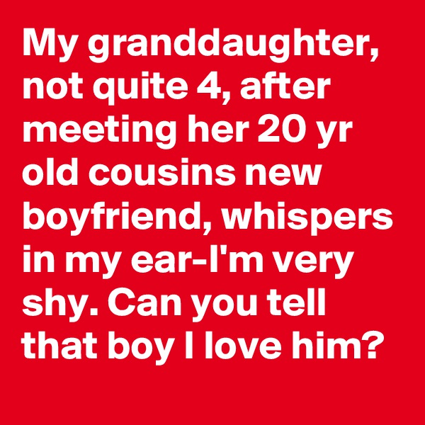 My granddaughter, not quite 4, after meeting her 20 yr old cousins new boyfriend, whispers in my ear-I'm very shy. Can you tell that boy I love him?