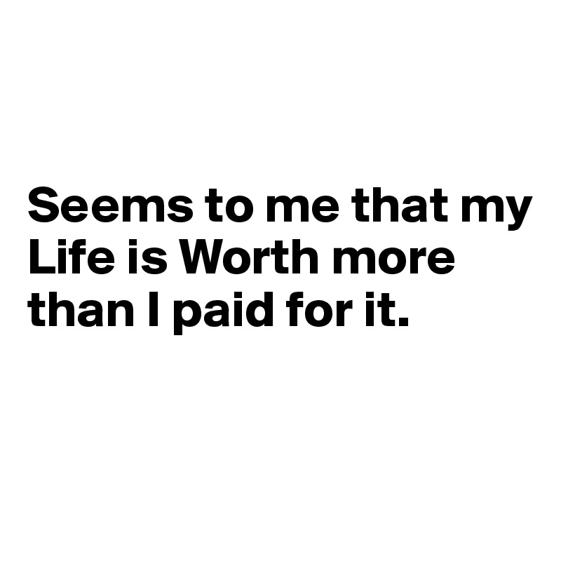 


Seems to me that my Life is Worth more than I paid for it. 


