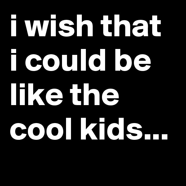 i wish that i could be like the cool kids...