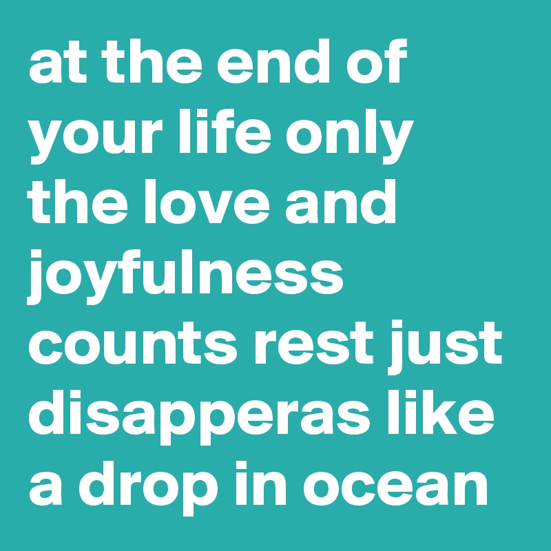 at the end of your life only the love and joyfulness counts rest just disapperas like a drop in ocean
