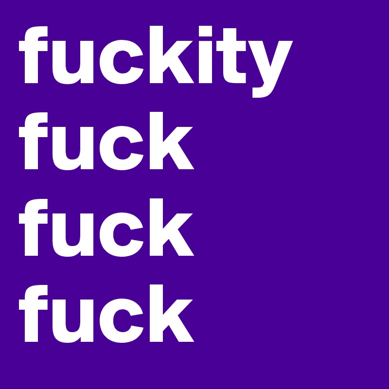 fuckity fuck fuck fuck