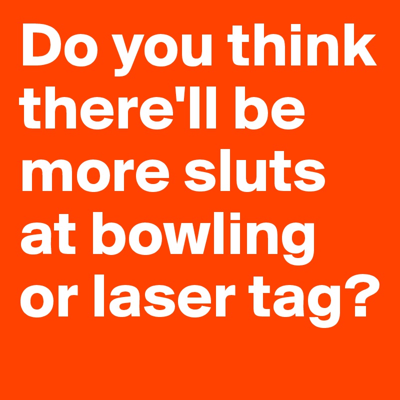 Do you think there'll be more sluts at bowling or laser tag?