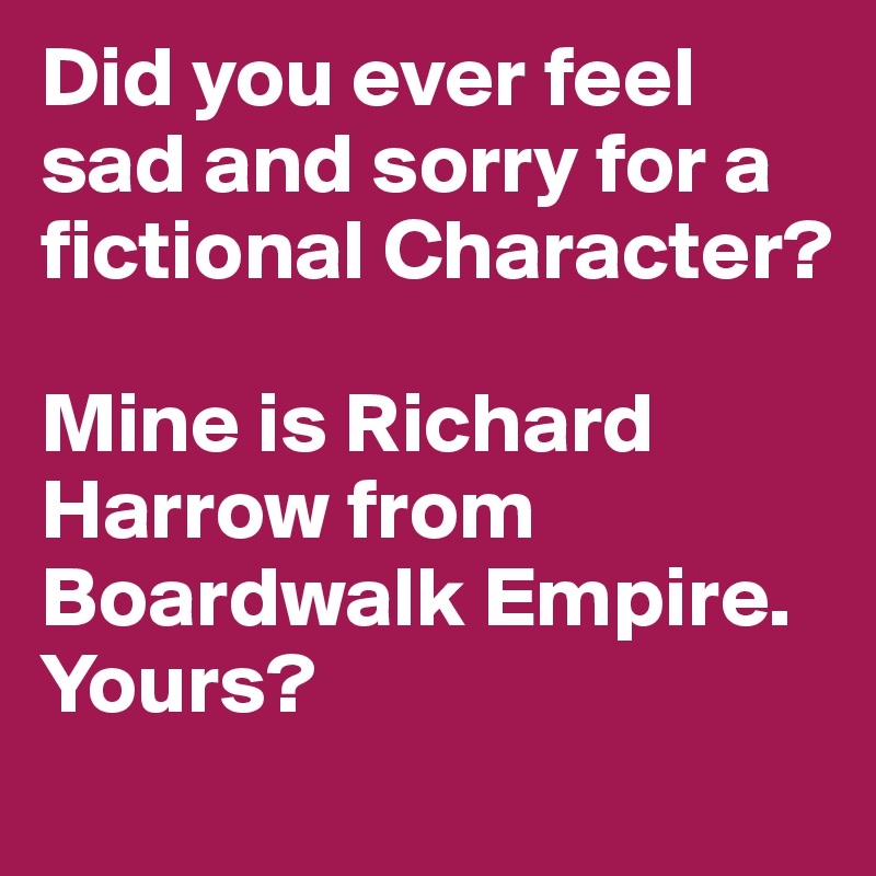 Did you ever feel sad and sorry for a fictional Character?

Mine is Richard Harrow from Boardwalk Empire. Yours?