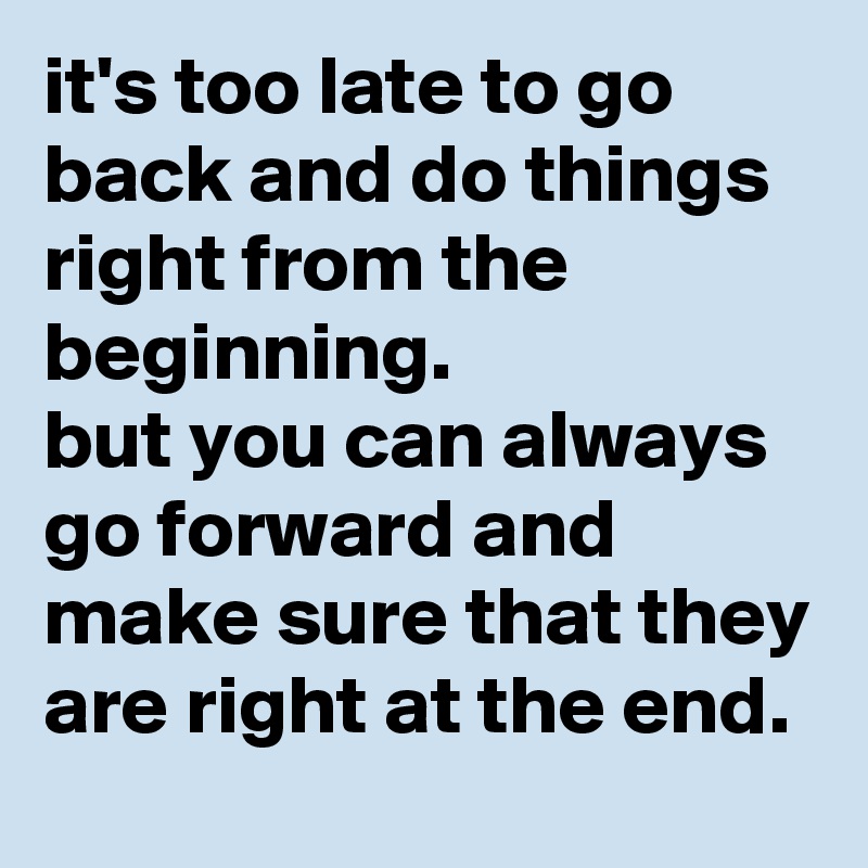 it's too late to go back and do things right from the beginning. 
but you can always go forward and make sure that they are right at the end. 