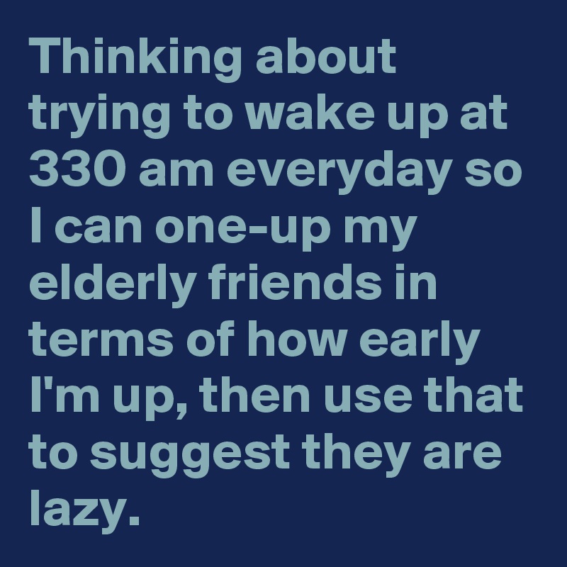 Thinking about trying to wake up at 330 am everyday so I can one-up my elderly friends in terms of how early I'm up, then use that to suggest they are lazy.