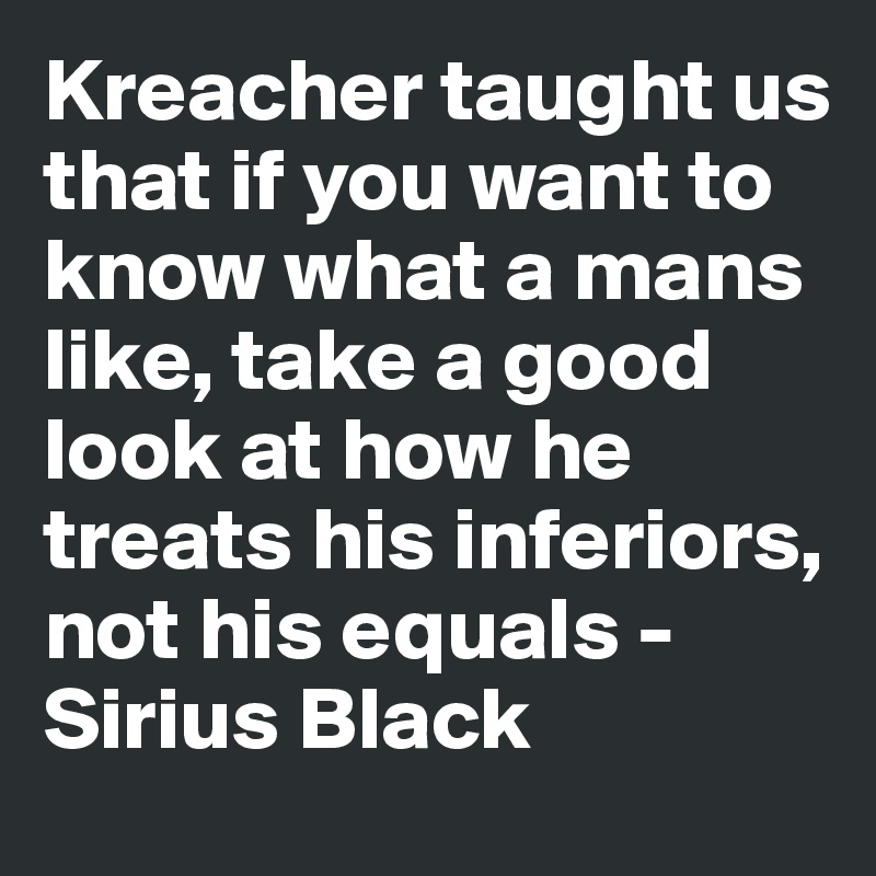 Kreacher taught us that if you want to know what a mans like, take a good look at how he treats his inferiors, not his equals - Sirius Black