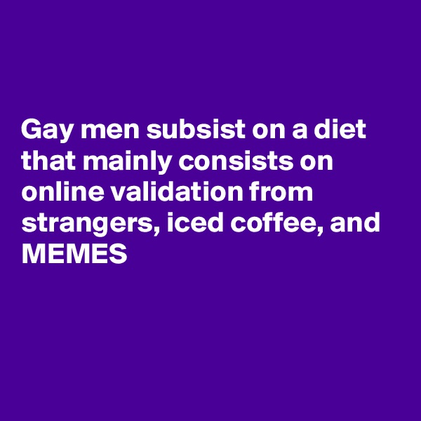 


Gay men subsist on a diet that mainly consists on online validation from strangers, iced coffee, and MEMES



