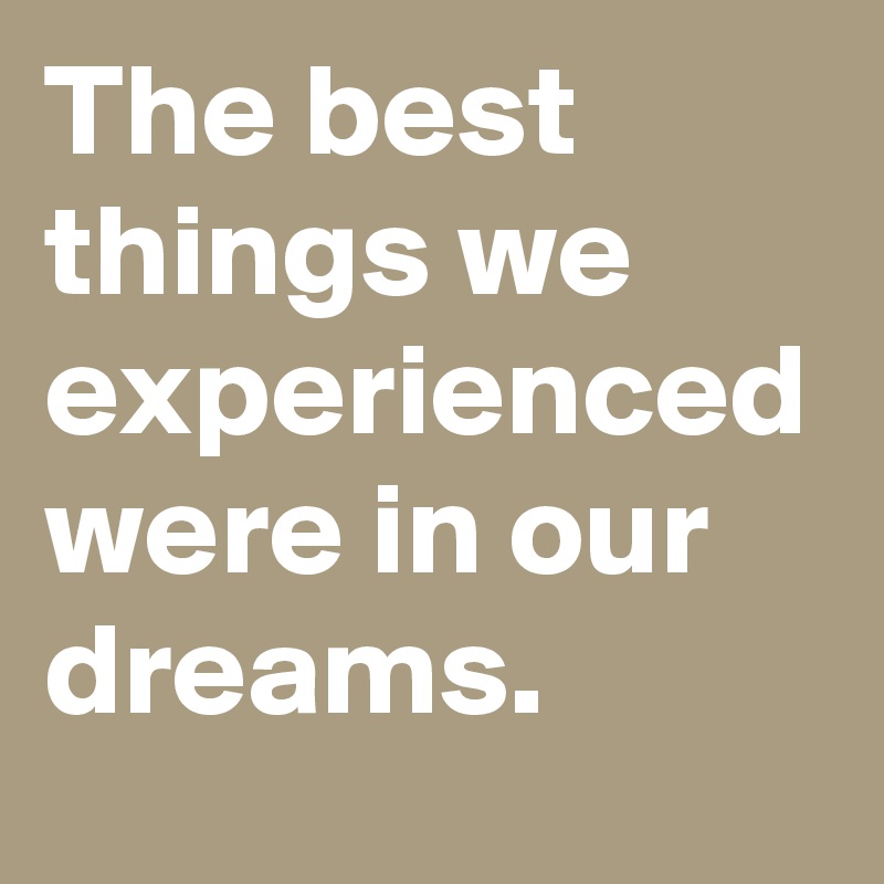The best things we experienced were in our dreams. 