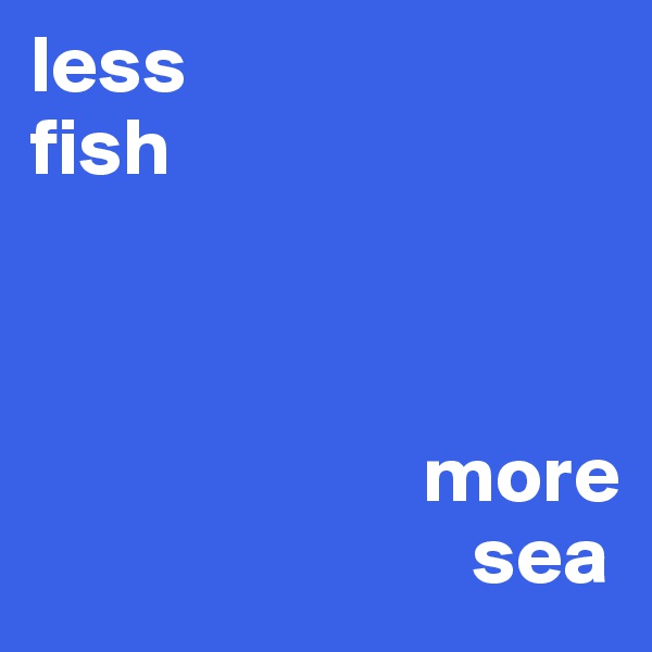less 
fish



                        more 
                           sea