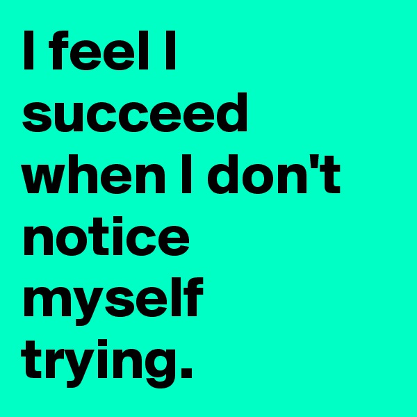 I feel I succeed when I don't notice myself trying.