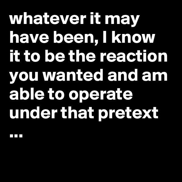whatever it may have been, I know it to be the reaction you wanted and am able to operate under that pretext ...
