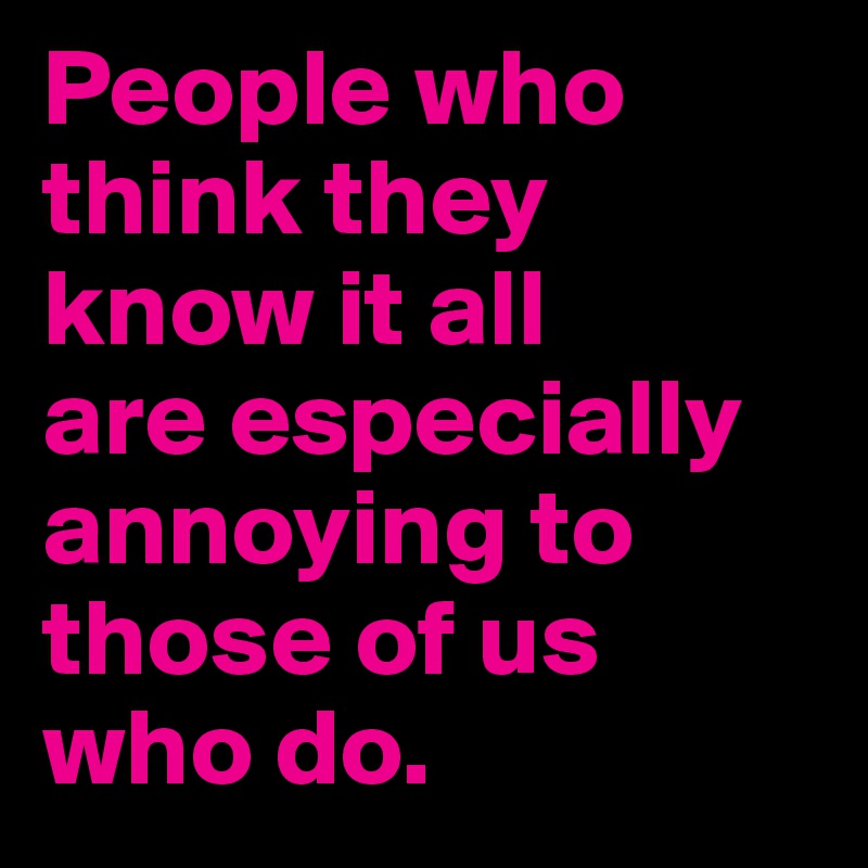People who think they know it all 
are especially annoying to those of us who do.