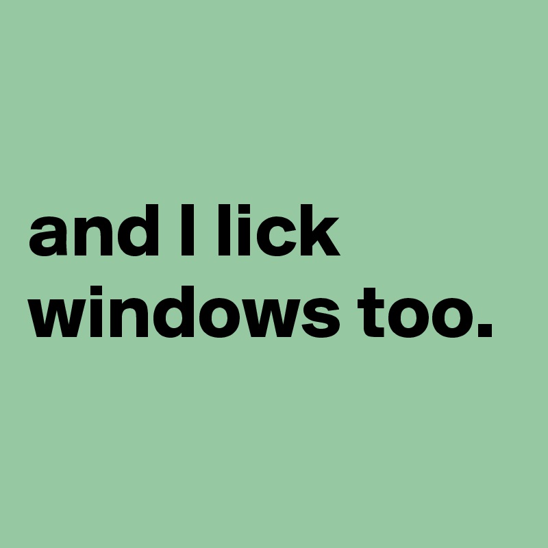 

and I lick windows too.

