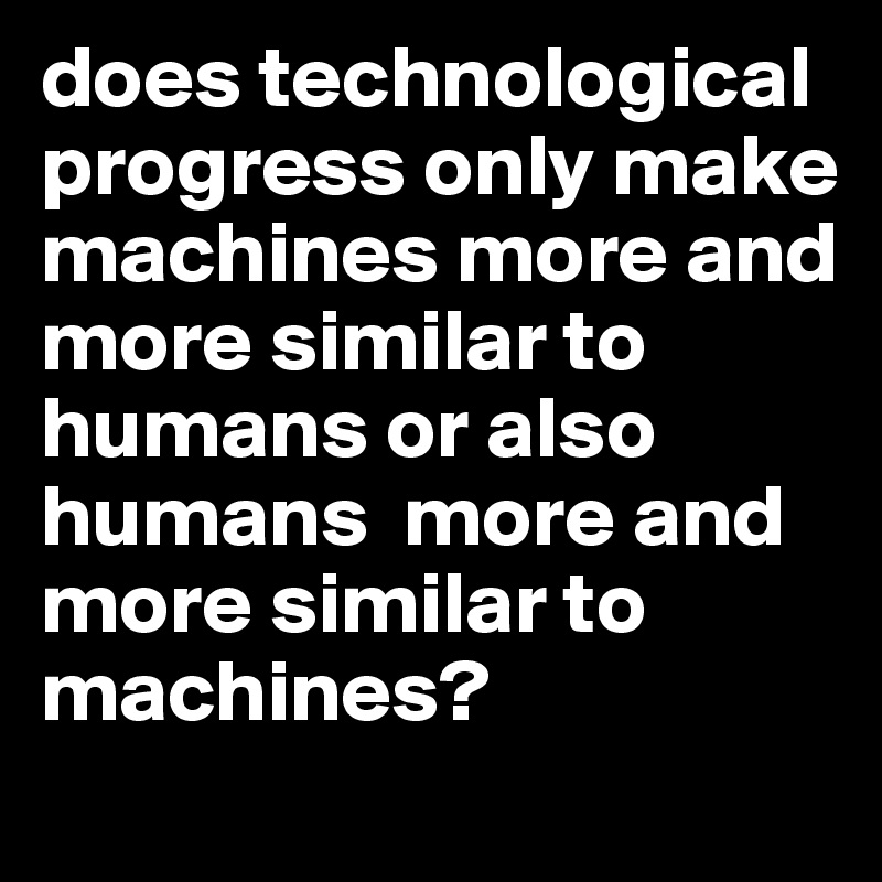 does technological progress only make machines more and more similar to humans or also humans  more and more similar to machines? 