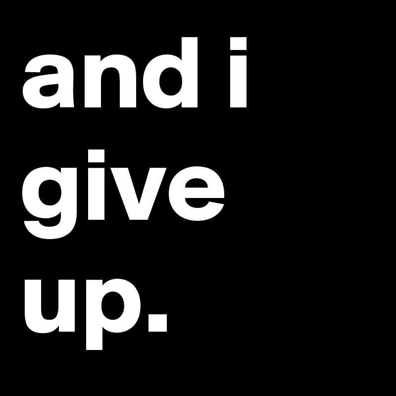 and i give up.