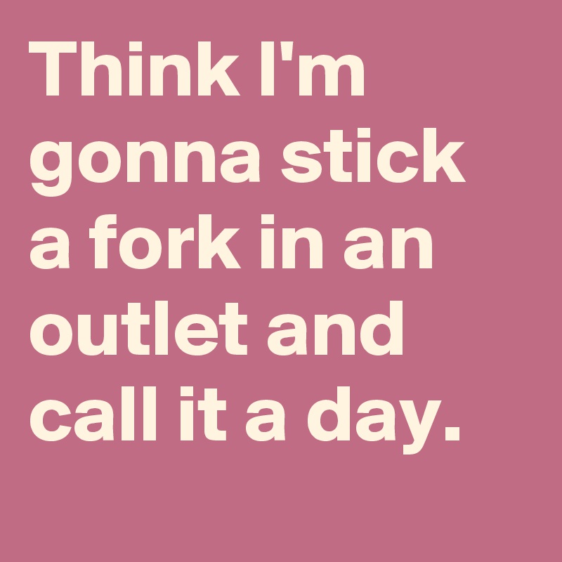 Think I'm gonna stick a fork in an outlet and call it a day.