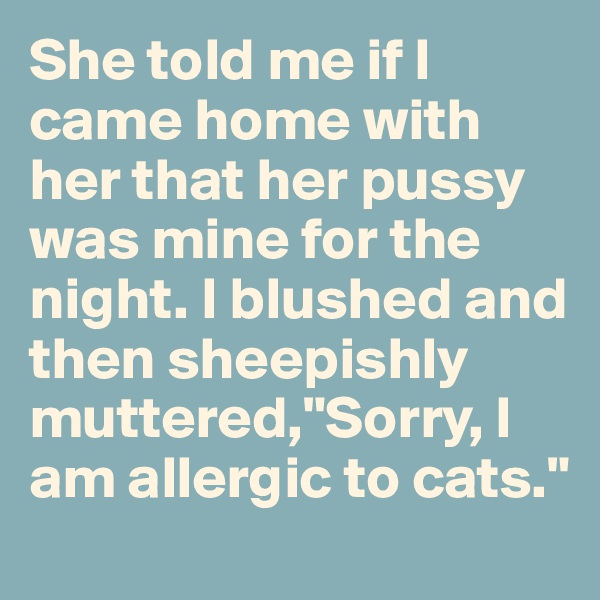 She told me if I came home with her that her pussy was mine for the night. I blushed and then sheepishly muttered,"Sorry, I am allergic to cats."