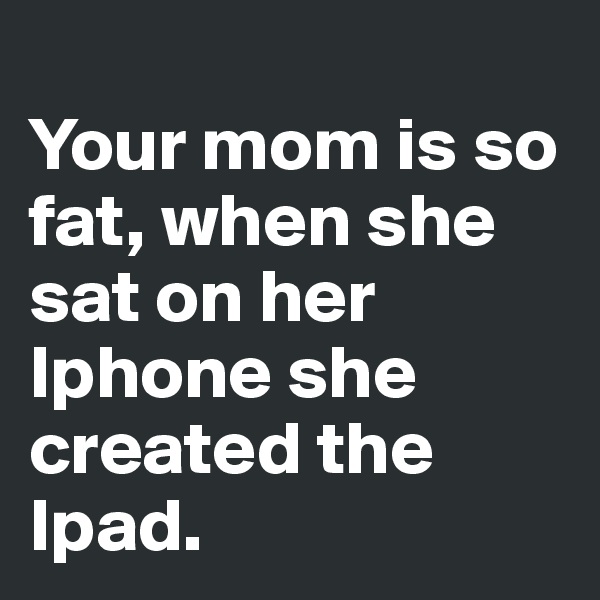 
Your mom is so fat, when she sat on her Iphone she created the Ipad. 
