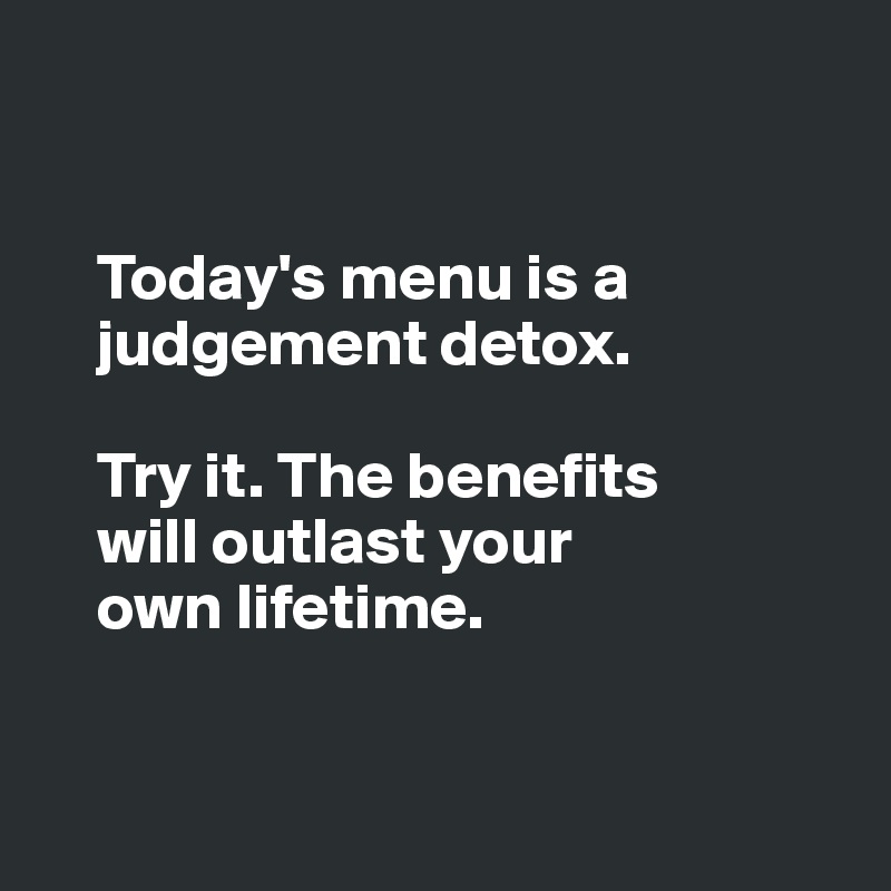 


    Today's menu is a 
    judgement detox.

    Try it. The benefits 
    will outlast your 
    own lifetime. 


