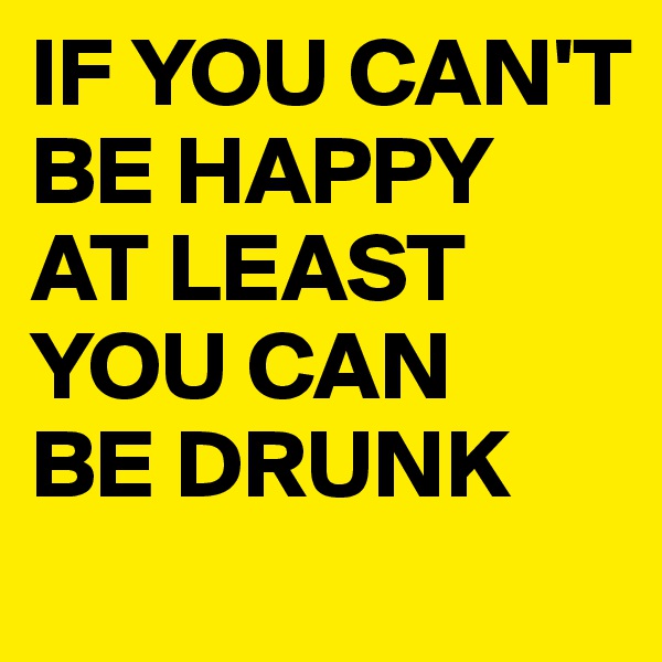 IF YOU CAN'T BE HAPPY 
AT LEAST YOU CAN 
BE DRUNK