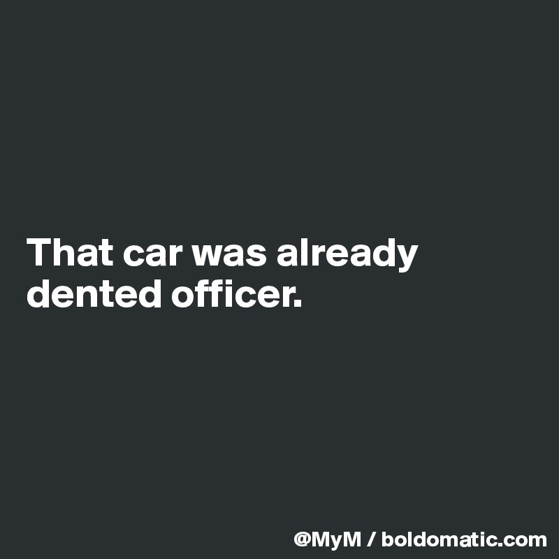 




That car was already dented officer.




