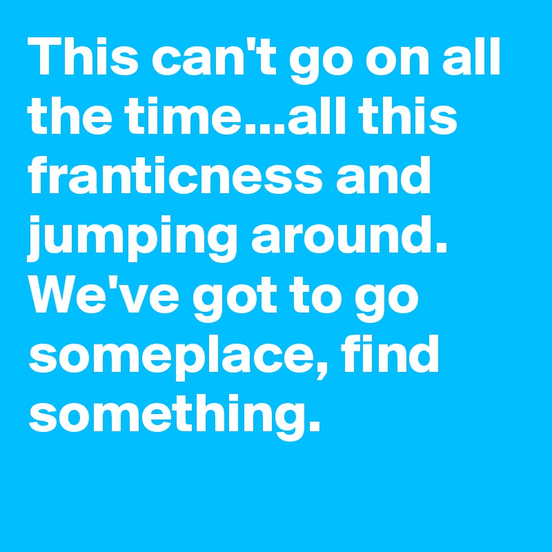 This can't go on all the time...all this franticness and jumping around. We've got to go someplace, find something.