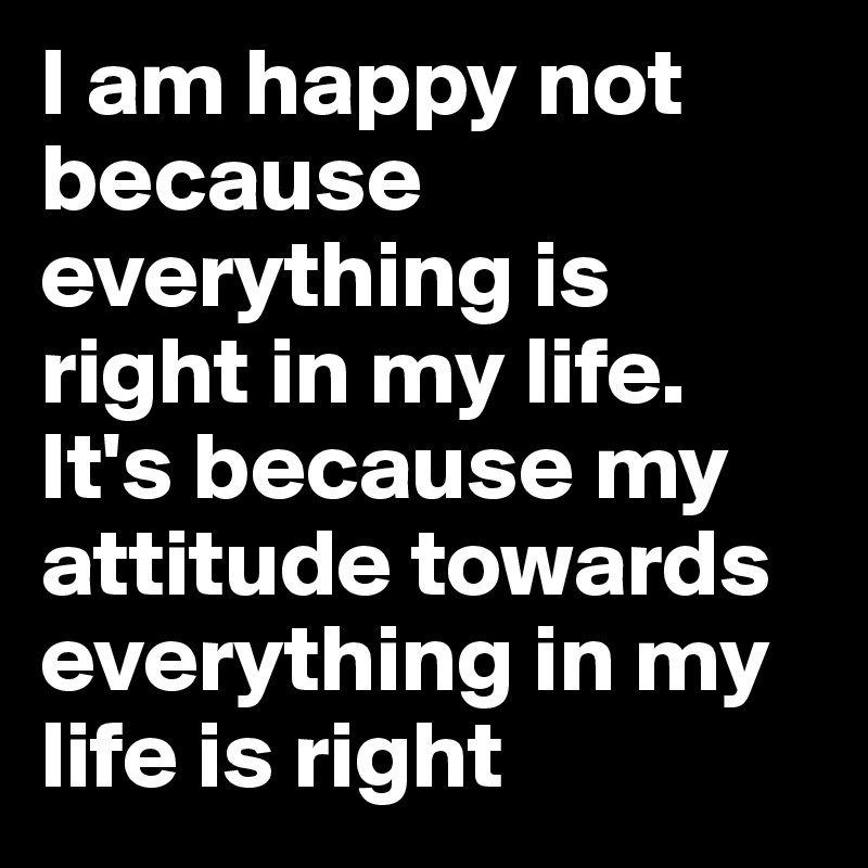 I Am Happy Not Because Everything Is Right In My Life It S Because My Attitude Towards Everything In My Life Is Right Post By Ikram On Boldomatic