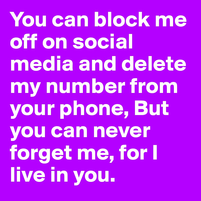 You can block me off on social media and delete my number from your phone, But you can never forget me, for I live in you. 