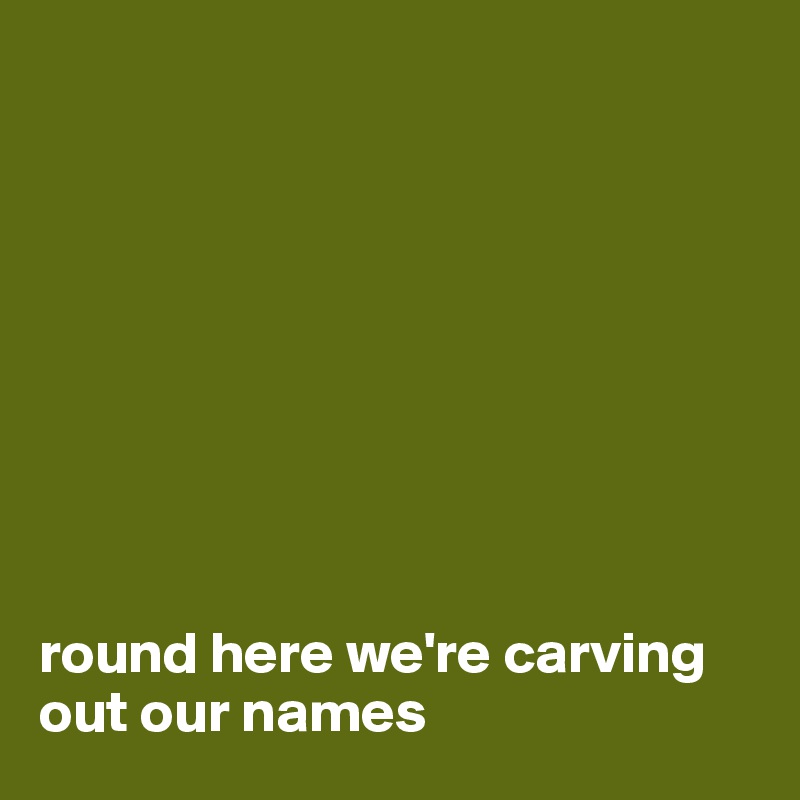









round here we're carving out our names