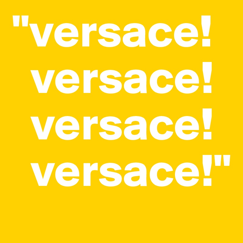 "versace!
  versace!
  versace!
  versace!"