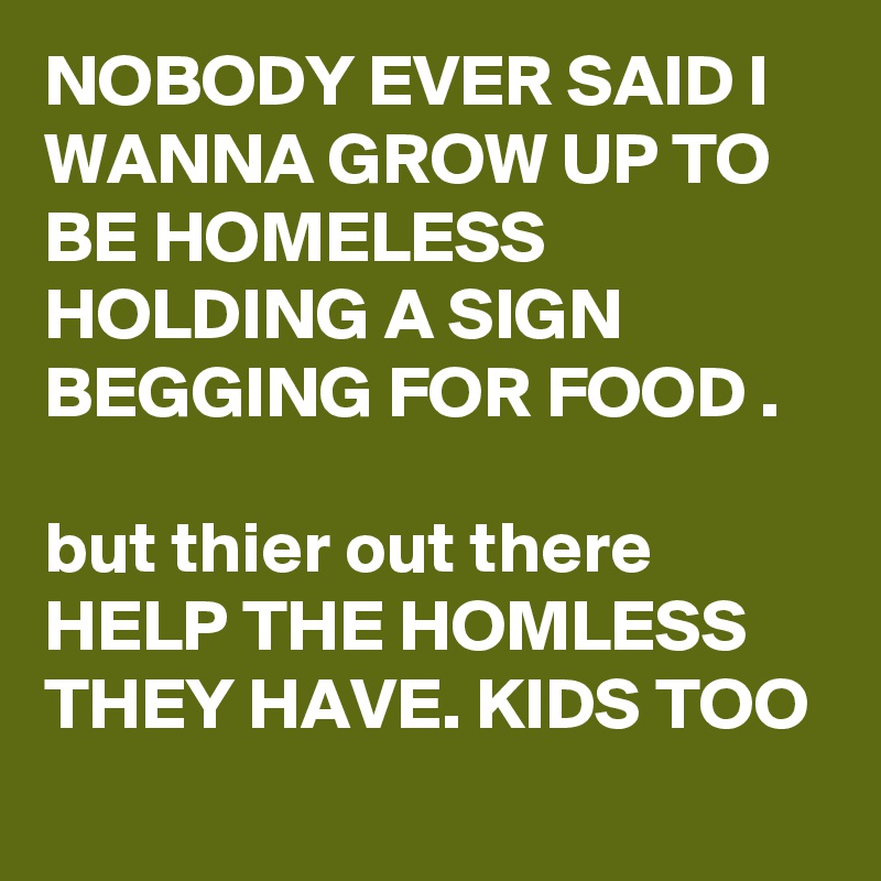 NOBODY EVER SAID I WANNA GROW UP TO BE HOMELESS HOLDING A SIGN BEGGING FOR FOOD .

but thier out there HELP THE HOMLESS THEY HAVE. KIDS TOO