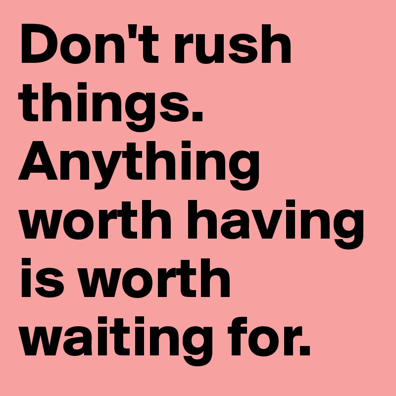 Don't rush things. Anything worth having is worth waiting for.