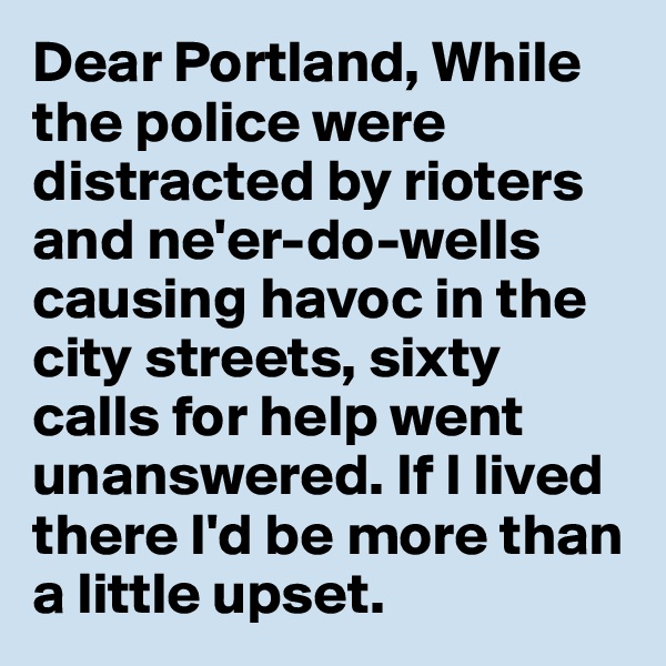 Dear Portland, While the police were distracted by rioters and ne'er-do-wells causing havoc in the city streets, sixty calls for help went unanswered. If I lived there I'd be more than a little upset.