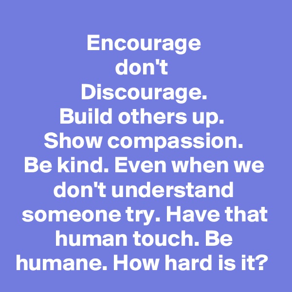 Encourage
don't 
Discourage.
Build others up. 
Show compassion.
Be kind. Even when we don't understand someone try. Have that human touch. Be humane. How hard is it? 