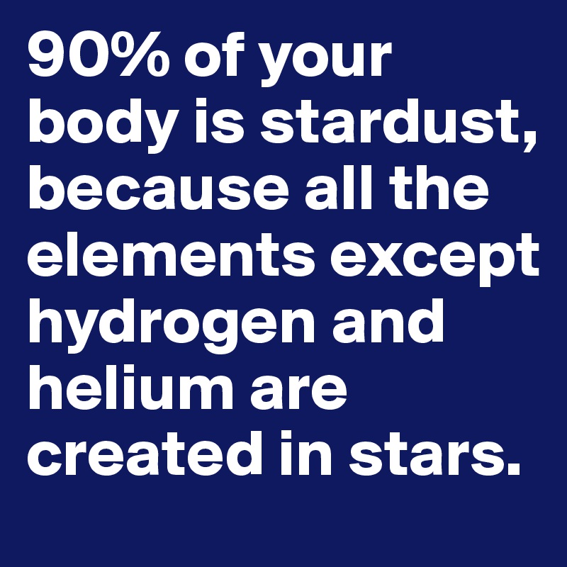 90% of your body is stardust, because all the elements except hydrogen and helium are created in stars. 