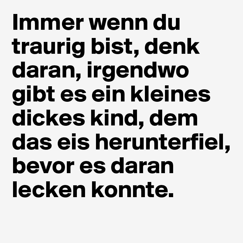 Immer wenn du traurig bist, denk daran, irgendwo gibt es ein kleines dickes kind, dem das eis herunterfiel, bevor es daran lecken konnte.
