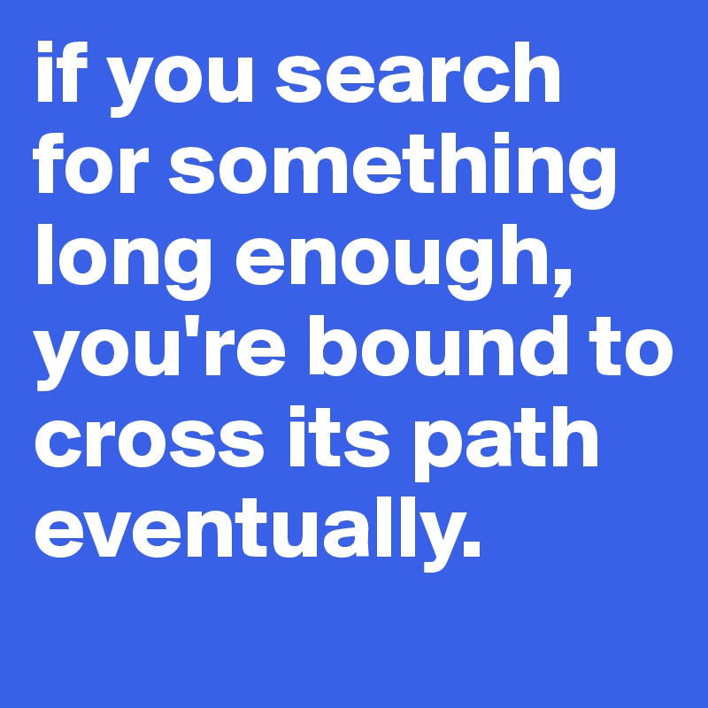 if you search for something long enough, you're bound to cross its path eventually.