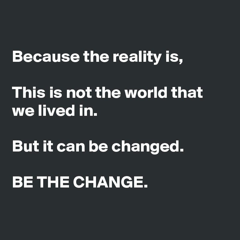 

Because the reality is,

This is not the world that we lived in.

But it can be changed.

BE THE CHANGE.

