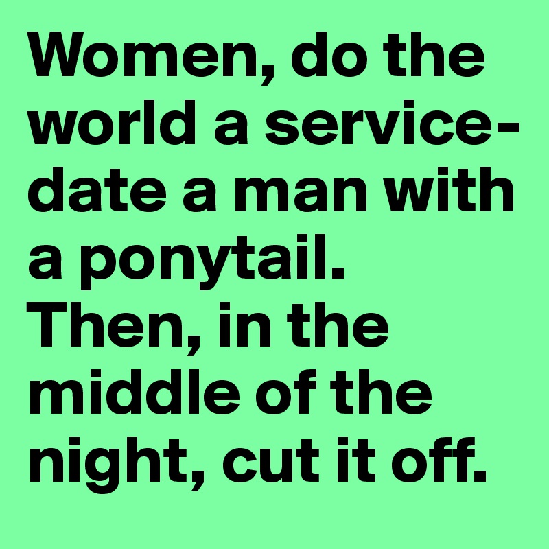 Women, do the world a service- date a man with a ponytail. 
Then, in the middle of the night, cut it off. 