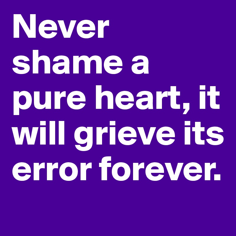 Never shame a pure heart, it will grieve its error forever.