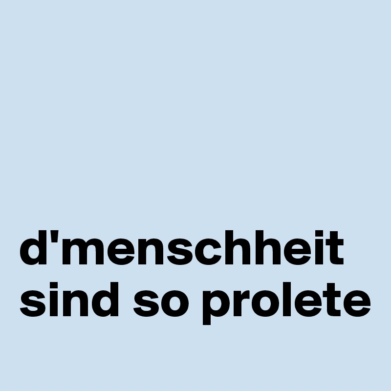 



d'menschheit sind so prolete