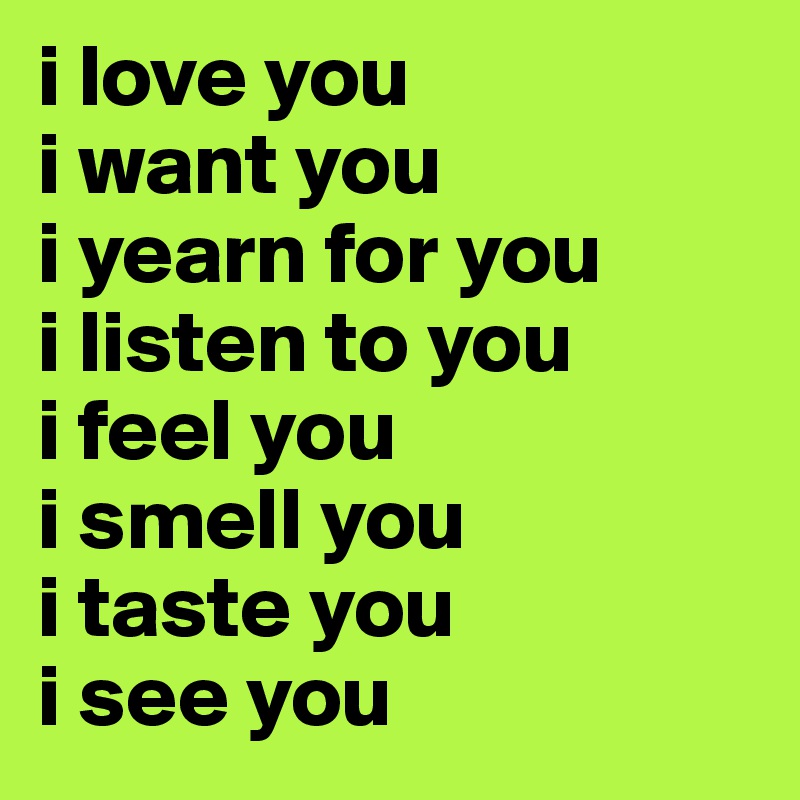 i love you
i want you
i yearn for you
i listen to you
i feel you
i smell you
i taste you
i see you