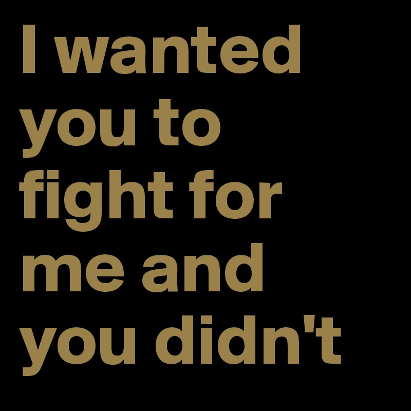 I wanted you to fight for me and you didn't