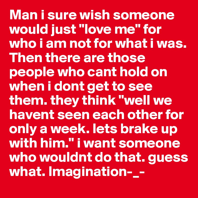 Man i sure wish someone would just "love me" for who i am not for what i was. Then there are those people who cant hold on when i dont get to see them. they think "well we havent seen each other for only a week. lets brake up with him." i want someone who wouldnt do that. guess what. Imagination-_-