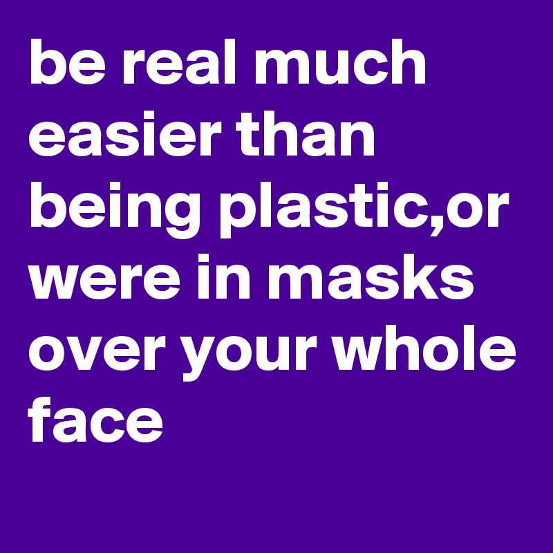 be real much easier than being plastic,or were in masks over your whole face