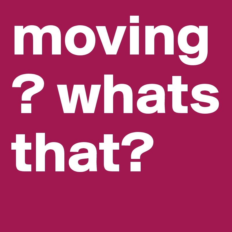 moving? whats that?