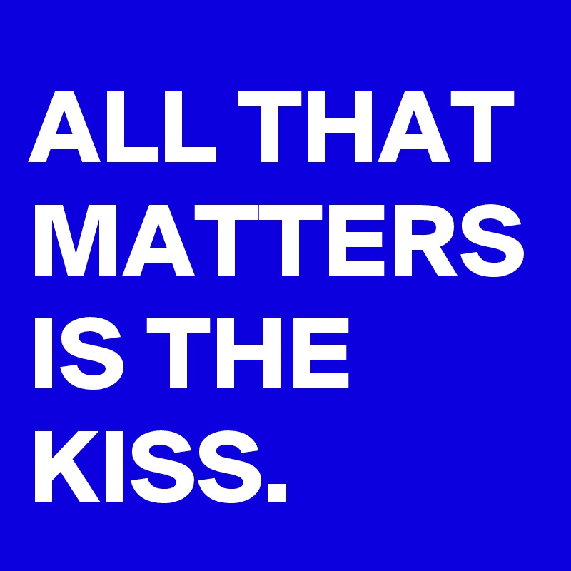 ALL THAT MATTERS IS THE KISS.