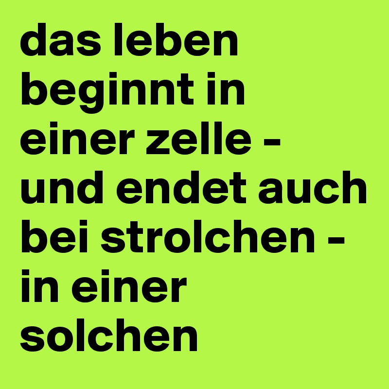 das leben beginnt in einer zelle - und endet auch bei strolchen - in einer solchen