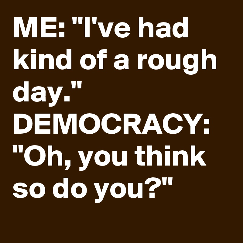 ME: "I've had kind of a rough day."
DEMOCRACY: "Oh, you think so do you?"