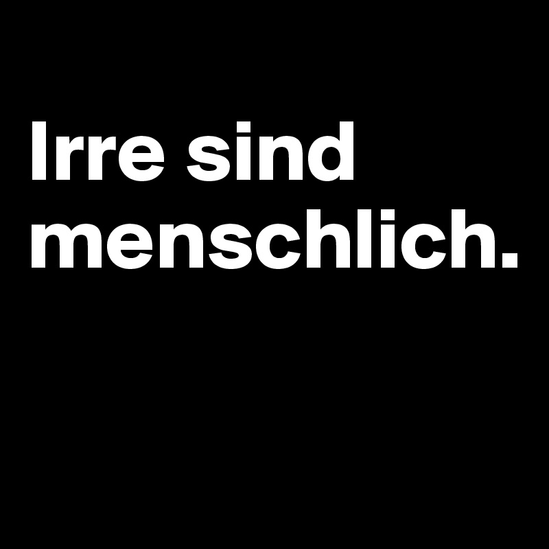 
Irre sind menschlich.

